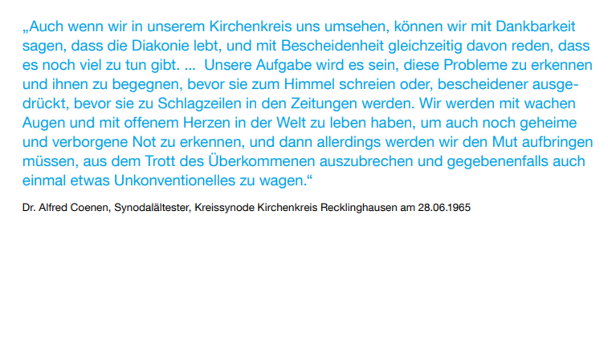 „Auch wenn wir in unserem Kirchenkreis uns umsehen, können wir mit Dankbarkeit sagen, dass die Diakonie lebt, und mit Bescheidenheit gleichzeitig davon reden, dass es noch viel zu tun gibt. ... Unsere Aufgabe wird es sein, diese Probleme zu erkennen und ihnen zu begegnen, bevor sie zum Himmel schreien oder, bescheidener ausgedrückt, bevor sie zu Schlagzeilen in den Zeitungen werden. Wir werden mit wachen Augen und mit offenem Herzen in der Welt zu leben haben, um auch noch geheime und verborgene Not zu erkennen, und dann allerdings werden wir den Mut aufbringen müssen, aus dem Trott des Überkommenen auszubrechen und gegebenenfalls auch einmal etwas Unkonventionelles zu wagen.“ Dr. Alfred Coenen, Synodalältester, Kreissynode Kirchenkreis Recklinghausen am 28.06.1965